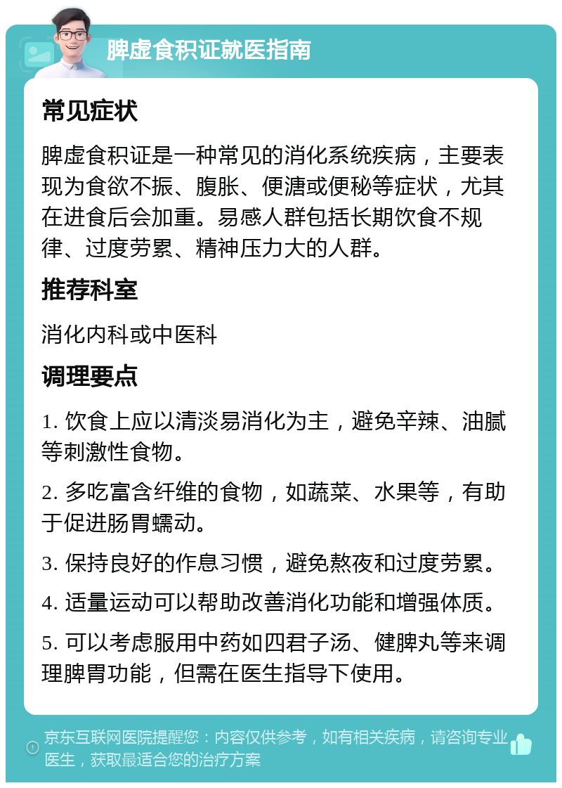 脾虚食积证就医指南 常见症状 脾虚食积证是一种常见的消化系统疾病，主要表现为食欲不振、腹胀、便溏或便秘等症状，尤其在进食后会加重。易感人群包括长期饮食不规律、过度劳累、精神压力大的人群。 推荐科室 消化内科或中医科 调理要点 1. 饮食上应以清淡易消化为主，避免辛辣、油腻等刺激性食物。 2. 多吃富含纤维的食物，如蔬菜、水果等，有助于促进肠胃蠕动。 3. 保持良好的作息习惯，避免熬夜和过度劳累。 4. 适量运动可以帮助改善消化功能和增强体质。 5. 可以考虑服用中药如四君子汤、健脾丸等来调理脾胃功能，但需在医生指导下使用。