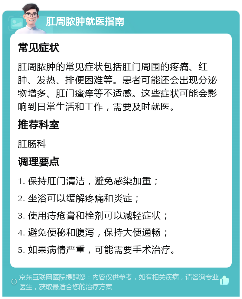 肛周脓肿就医指南 常见症状 肛周脓肿的常见症状包括肛门周围的疼痛、红肿、发热、排便困难等。患者可能还会出现分泌物增多、肛门瘙痒等不适感。这些症状可能会影响到日常生活和工作，需要及时就医。 推荐科室 肛肠科 调理要点 1. 保持肛门清洁，避免感染加重； 2. 坐浴可以缓解疼痛和炎症； 3. 使用痔疮膏和栓剂可以减轻症状； 4. 避免便秘和腹泻，保持大便通畅； 5. 如果病情严重，可能需要手术治疗。