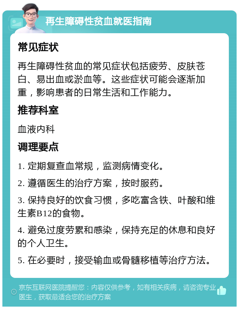 再生障碍性贫血就医指南 常见症状 再生障碍性贫血的常见症状包括疲劳、皮肤苍白、易出血或淤血等。这些症状可能会逐渐加重，影响患者的日常生活和工作能力。 推荐科室 血液内科 调理要点 1. 定期复查血常规，监测病情变化。 2. 遵循医生的治疗方案，按时服药。 3. 保持良好的饮食习惯，多吃富含铁、叶酸和维生素B12的食物。 4. 避免过度劳累和感染，保持充足的休息和良好的个人卫生。 5. 在必要时，接受输血或骨髓移植等治疗方法。