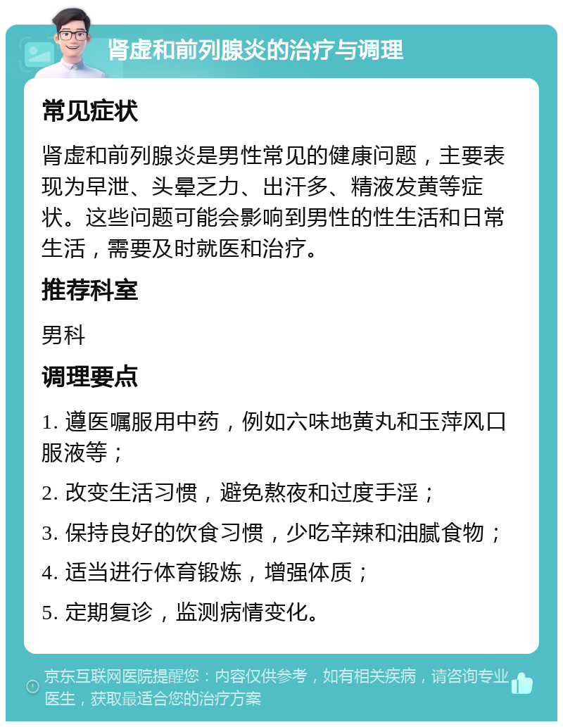 肾虚和前列腺炎的治疗与调理 常见症状 肾虚和前列腺炎是男性常见的健康问题，主要表现为早泄、头晕乏力、出汗多、精液发黄等症状。这些问题可能会影响到男性的性生活和日常生活，需要及时就医和治疗。 推荐科室 男科 调理要点 1. 遵医嘱服用中药，例如六味地黄丸和玉萍风口服液等； 2. 改变生活习惯，避免熬夜和过度手淫； 3. 保持良好的饮食习惯，少吃辛辣和油腻食物； 4. 适当进行体育锻炼，增强体质； 5. 定期复诊，监测病情变化。