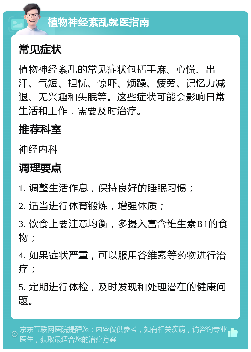 植物神经紊乱就医指南 常见症状 植物神经紊乱的常见症状包括手麻、心慌、出汗、气短、担忧、惊吓、烦躁、疲劳、记忆力减退、无兴趣和失眠等。这些症状可能会影响日常生活和工作，需要及时治疗。 推荐科室 神经内科 调理要点 1. 调整生活作息，保持良好的睡眠习惯； 2. 适当进行体育锻炼，增强体质； 3. 饮食上要注意均衡，多摄入富含维生素B1的食物； 4. 如果症状严重，可以服用谷维素等药物进行治疗； 5. 定期进行体检，及时发现和处理潜在的健康问题。