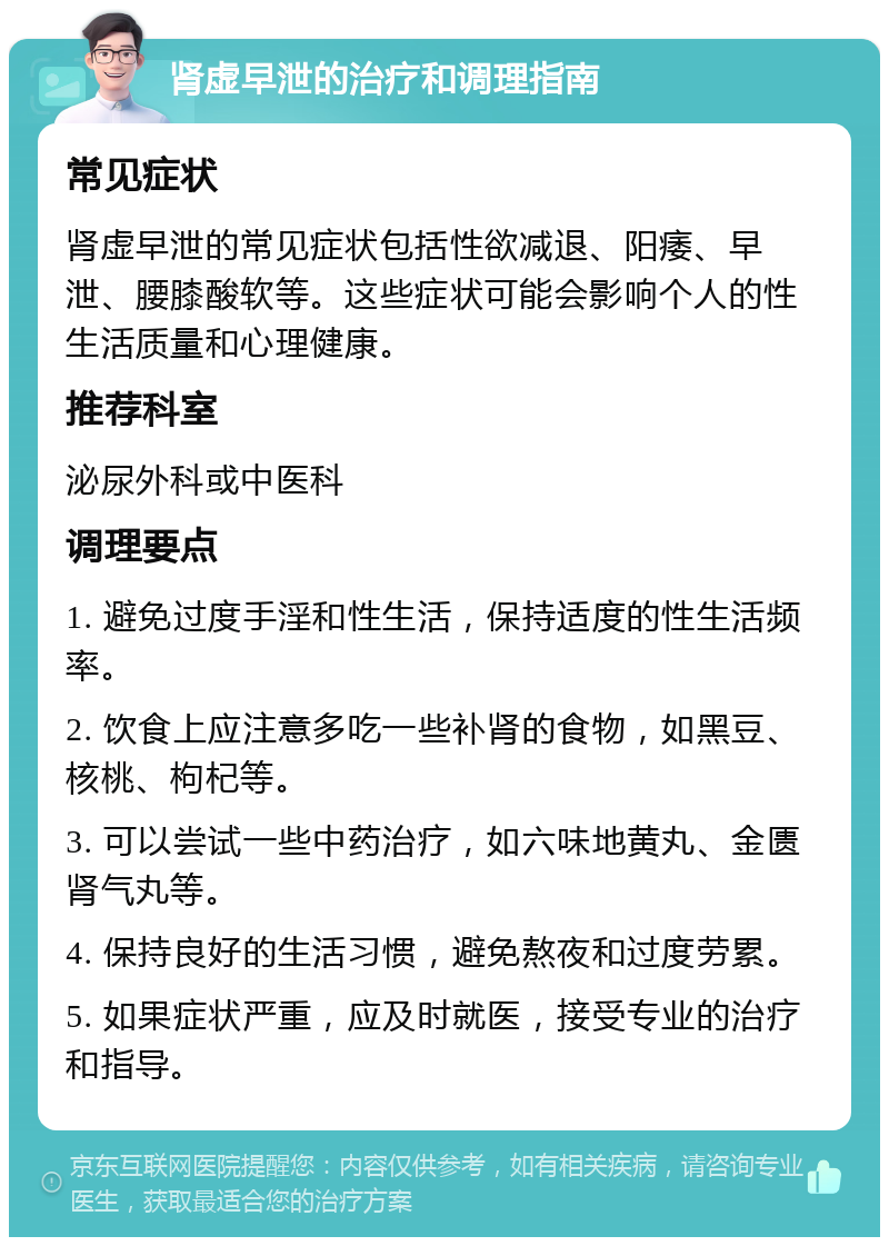 肾虚早泄的治疗和调理指南 常见症状 肾虚早泄的常见症状包括性欲减退、阳痿、早泄、腰膝酸软等。这些症状可能会影响个人的性生活质量和心理健康。 推荐科室 泌尿外科或中医科 调理要点 1. 避免过度手淫和性生活，保持适度的性生活频率。 2. 饮食上应注意多吃一些补肾的食物，如黑豆、核桃、枸杞等。 3. 可以尝试一些中药治疗，如六味地黄丸、金匮肾气丸等。 4. 保持良好的生活习惯，避免熬夜和过度劳累。 5. 如果症状严重，应及时就医，接受专业的治疗和指导。