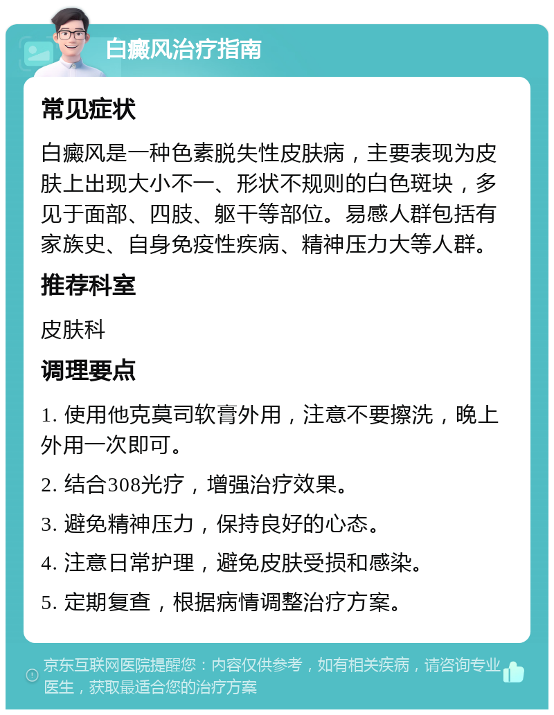 白癜风治疗指南 常见症状 白癜风是一种色素脱失性皮肤病，主要表现为皮肤上出现大小不一、形状不规则的白色斑块，多见于面部、四肢、躯干等部位。易感人群包括有家族史、自身免疫性疾病、精神压力大等人群。 推荐科室 皮肤科 调理要点 1. 使用他克莫司软膏外用，注意不要擦洗，晚上外用一次即可。 2. 结合308光疗，增强治疗效果。 3. 避免精神压力，保持良好的心态。 4. 注意日常护理，避免皮肤受损和感染。 5. 定期复查，根据病情调整治疗方案。