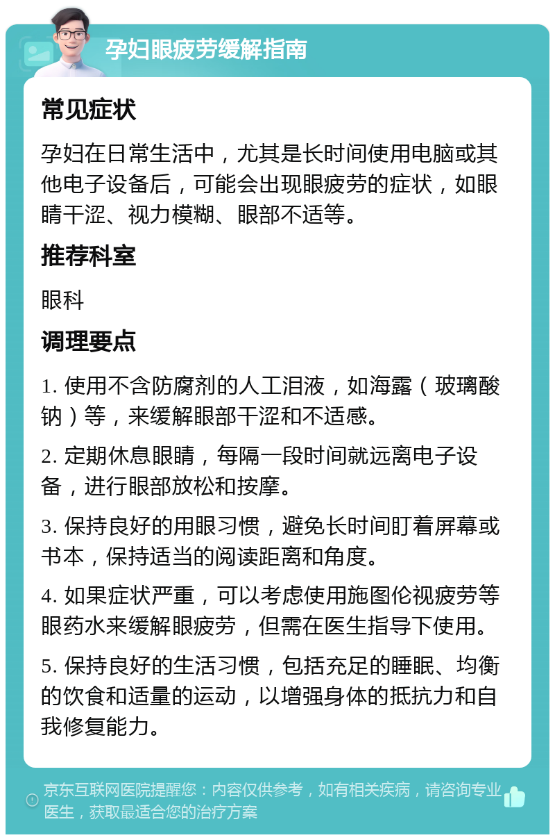 孕妇眼疲劳缓解指南 常见症状 孕妇在日常生活中，尤其是长时间使用电脑或其他电子设备后，可能会出现眼疲劳的症状，如眼睛干涩、视力模糊、眼部不适等。 推荐科室 眼科 调理要点 1. 使用不含防腐剂的人工泪液，如海露（玻璃酸钠）等，来缓解眼部干涩和不适感。 2. 定期休息眼睛，每隔一段时间就远离电子设备，进行眼部放松和按摩。 3. 保持良好的用眼习惯，避免长时间盯着屏幕或书本，保持适当的阅读距离和角度。 4. 如果症状严重，可以考虑使用施图伦视疲劳等眼药水来缓解眼疲劳，但需在医生指导下使用。 5. 保持良好的生活习惯，包括充足的睡眠、均衡的饮食和适量的运动，以增强身体的抵抗力和自我修复能力。