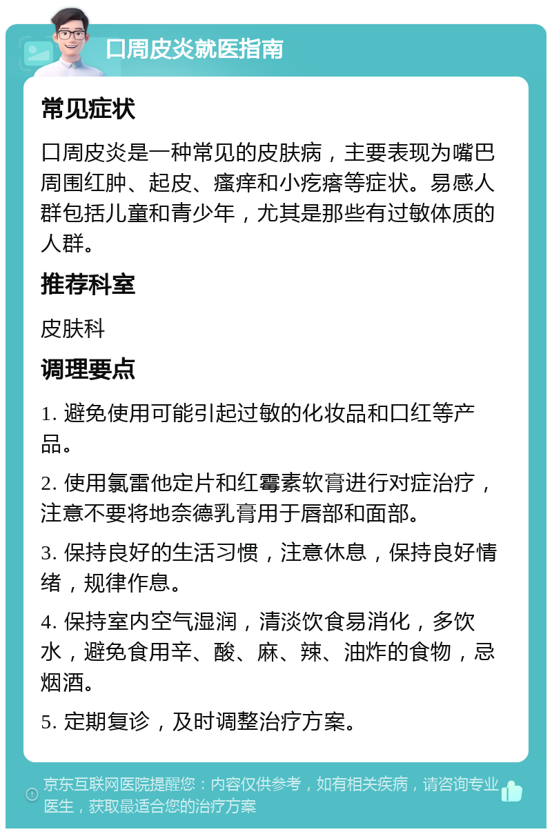 口周皮炎就医指南 常见症状 口周皮炎是一种常见的皮肤病，主要表现为嘴巴周围红肿、起皮、瘙痒和小疙瘩等症状。易感人群包括儿童和青少年，尤其是那些有过敏体质的人群。 推荐科室 皮肤科 调理要点 1. 避免使用可能引起过敏的化妆品和口红等产品。 2. 使用氯雷他定片和红霉素软膏进行对症治疗，注意不要将地奈德乳膏用于唇部和面部。 3. 保持良好的生活习惯，注意休息，保持良好情绪，规律作息。 4. 保持室内空气湿润，清淡饮食易消化，多饮水，避免食用辛、酸、麻、辣、油炸的食物，忌烟酒。 5. 定期复诊，及时调整治疗方案。