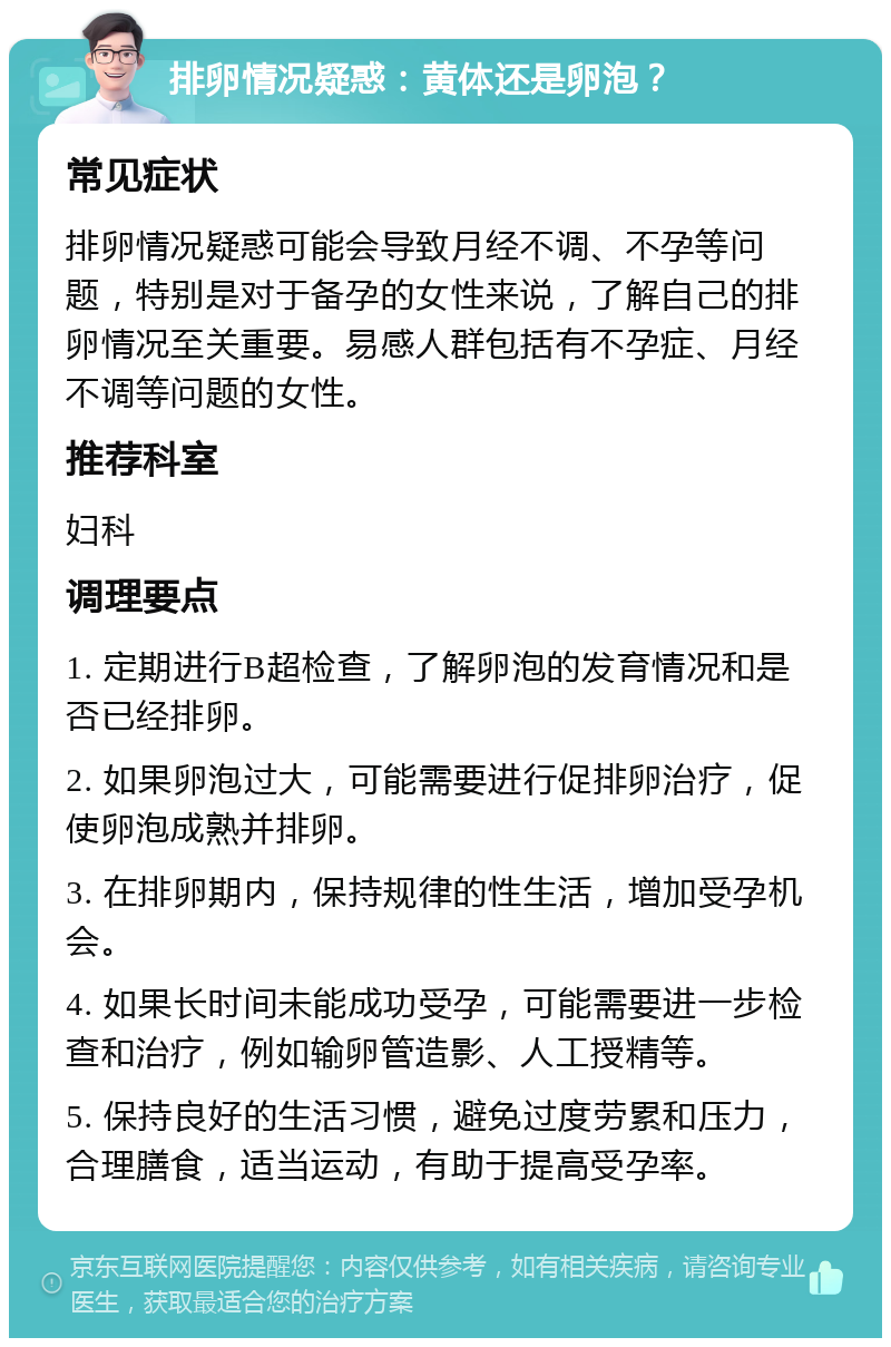 排卵情况疑惑：黄体还是卵泡？ 常见症状 排卵情况疑惑可能会导致月经不调、不孕等问题，特别是对于备孕的女性来说，了解自己的排卵情况至关重要。易感人群包括有不孕症、月经不调等问题的女性。 推荐科室 妇科 调理要点 1. 定期进行B超检查，了解卵泡的发育情况和是否已经排卵。 2. 如果卵泡过大，可能需要进行促排卵治疗，促使卵泡成熟并排卵。 3. 在排卵期内，保持规律的性生活，增加受孕机会。 4. 如果长时间未能成功受孕，可能需要进一步检查和治疗，例如输卵管造影、人工授精等。 5. 保持良好的生活习惯，避免过度劳累和压力，合理膳食，适当运动，有助于提高受孕率。