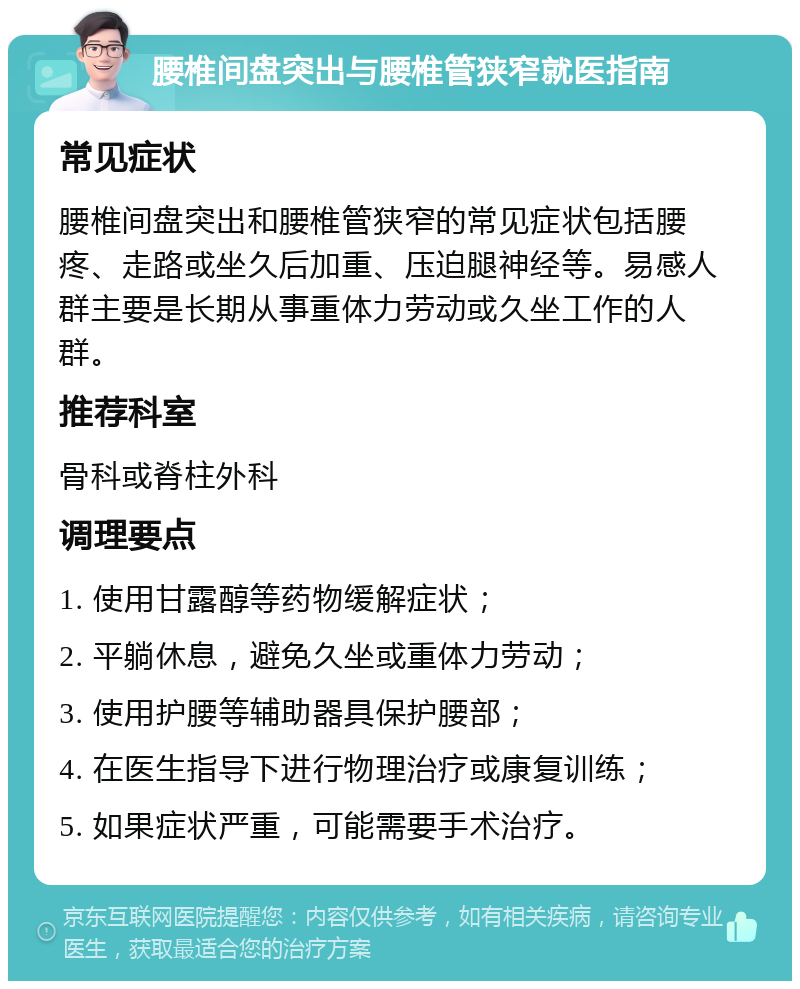 腰椎间盘突出与腰椎管狭窄就医指南 常见症状 腰椎间盘突出和腰椎管狭窄的常见症状包括腰疼、走路或坐久后加重、压迫腿神经等。易感人群主要是长期从事重体力劳动或久坐工作的人群。 推荐科室 骨科或脊柱外科 调理要点 1. 使用甘露醇等药物缓解症状； 2. 平躺休息，避免久坐或重体力劳动； 3. 使用护腰等辅助器具保护腰部； 4. 在医生指导下进行物理治疗或康复训练； 5. 如果症状严重，可能需要手术治疗。