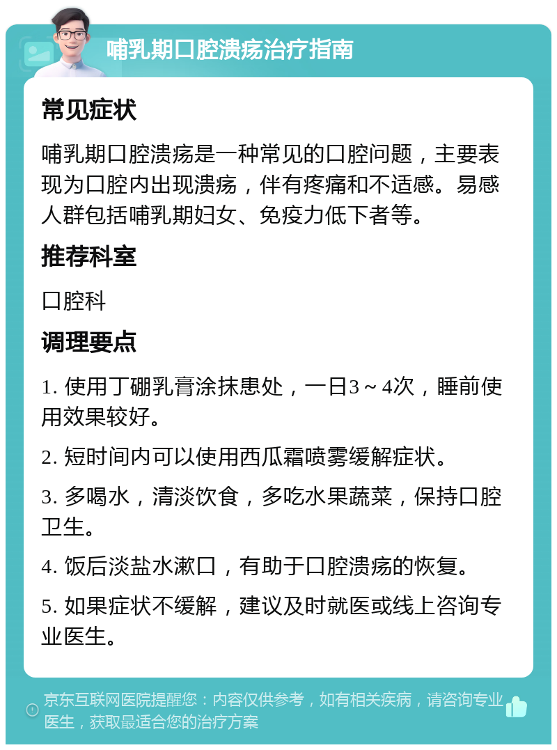 哺乳期口腔溃疡治疗指南 常见症状 哺乳期口腔溃疡是一种常见的口腔问题，主要表现为口腔内出现溃疡，伴有疼痛和不适感。易感人群包括哺乳期妇女、免疫力低下者等。 推荐科室 口腔科 调理要点 1. 使用丁硼乳膏涂抹患处，一日3～4次，睡前使用效果较好。 2. 短时间内可以使用西瓜霜喷雾缓解症状。 3. 多喝水，清淡饮食，多吃水果蔬菜，保持口腔卫生。 4. 饭后淡盐水漱口，有助于口腔溃疡的恢复。 5. 如果症状不缓解，建议及时就医或线上咨询专业医生。