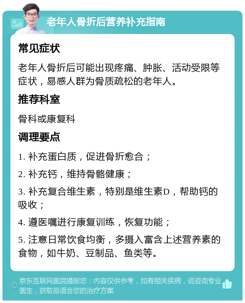 老年人骨折后营养补充指南 常见症状 老年人骨折后可能出现疼痛、肿胀、活动受限等症状，易感人群为骨质疏松的老年人。 推荐科室 骨科或康复科 调理要点 1. 补充蛋白质，促进骨折愈合； 2. 补充钙，维持骨骼健康； 3. 补充复合维生素，特别是维生素D，帮助钙的吸收； 4. 遵医嘱进行康复训练，恢复功能； 5. 注意日常饮食均衡，多摄入富含上述营养素的食物，如牛奶、豆制品、鱼类等。