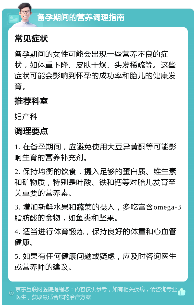 备孕期间的营养调理指南 常见症状 备孕期间的女性可能会出现一些营养不良的症状，如体重下降、皮肤干燥、头发稀疏等。这些症状可能会影响到怀孕的成功率和胎儿的健康发育。 推荐科室 妇产科 调理要点 1. 在备孕期间，应避免使用大豆异黄酮等可能影响生育的营养补充剂。 2. 保持均衡的饮食，摄入足够的蛋白质、维生素和矿物质，特别是叶酸、铁和钙等对胎儿发育至关重要的营养素。 3. 增加新鲜水果和蔬菜的摄入，多吃富含omega-3脂肪酸的食物，如鱼类和坚果。 4. 适当进行体育锻炼，保持良好的体重和心血管健康。 5. 如果有任何健康问题或疑虑，应及时咨询医生或营养师的建议。