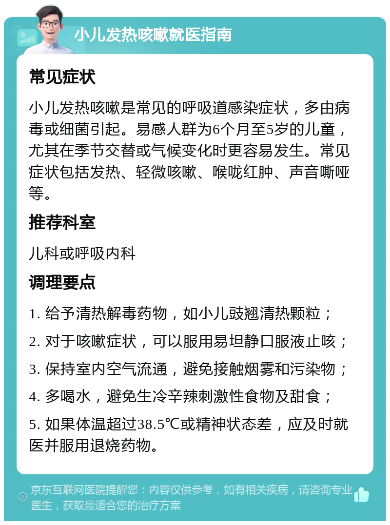 小儿发热咳嗽就医指南 常见症状 小儿发热咳嗽是常见的呼吸道感染症状，多由病毒或细菌引起。易感人群为6个月至5岁的儿童，尤其在季节交替或气候变化时更容易发生。常见症状包括发热、轻微咳嗽、喉咙红肿、声音嘶哑等。 推荐科室 儿科或呼吸内科 调理要点 1. 给予清热解毒药物，如小儿豉翘清热颗粒； 2. 对于咳嗽症状，可以服用易坦静口服液止咳； 3. 保持室内空气流通，避免接触烟雾和污染物； 4. 多喝水，避免生冷辛辣刺激性食物及甜食； 5. 如果体温超过38.5℃或精神状态差，应及时就医并服用退烧药物。