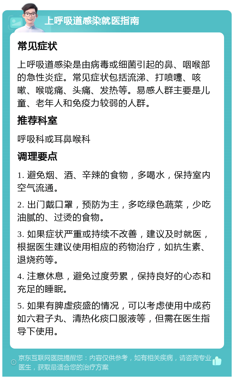 上呼吸道感染就医指南 常见症状 上呼吸道感染是由病毒或细菌引起的鼻、咽喉部的急性炎症。常见症状包括流涕、打喷嚏、咳嗽、喉咙痛、头痛、发热等。易感人群主要是儿童、老年人和免疫力较弱的人群。 推荐科室 呼吸科或耳鼻喉科 调理要点 1. 避免烟、酒、辛辣的食物，多喝水，保持室内空气流通。 2. 出门戴口罩，预防为主，多吃绿色蔬菜，少吃油腻的、过烫的食物。 3. 如果症状严重或持续不改善，建议及时就医，根据医生建议使用相应的药物治疗，如抗生素、退烧药等。 4. 注意休息，避免过度劳累，保持良好的心态和充足的睡眠。 5. 如果有脾虚痰盛的情况，可以考虑使用中成药如六君子丸、清热化痰口服液等，但需在医生指导下使用。