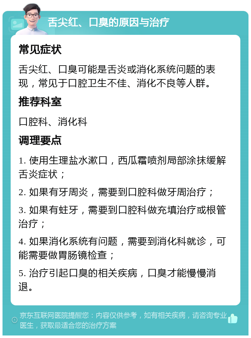 舌尖红、口臭的原因与治疗 常见症状 舌尖红、口臭可能是舌炎或消化系统问题的表现，常见于口腔卫生不佳、消化不良等人群。 推荐科室 口腔科、消化科 调理要点 1. 使用生理盐水漱口，西瓜霜喷剂局部涂抹缓解舌炎症状； 2. 如果有牙周炎，需要到口腔科做牙周治疗； 3. 如果有蛀牙，需要到口腔科做充填治疗或根管治疗； 4. 如果消化系统有问题，需要到消化科就诊，可能需要做胃肠镜检查； 5. 治疗引起口臭的相关疾病，口臭才能慢慢消退。