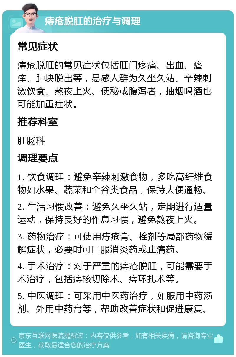 痔疮脱肛的治疗与调理 常见症状 痔疮脱肛的常见症状包括肛门疼痛、出血、瘙痒、肿块脱出等，易感人群为久坐久站、辛辣刺激饮食、熬夜上火、便秘或腹泻者，抽烟喝酒也可能加重症状。 推荐科室 肛肠科 调理要点 1. 饮食调理：避免辛辣刺激食物，多吃高纤维食物如水果、蔬菜和全谷类食品，保持大便通畅。 2. 生活习惯改善：避免久坐久站，定期进行适量运动，保持良好的作息习惯，避免熬夜上火。 3. 药物治疗：可使用痔疮膏、栓剂等局部药物缓解症状，必要时可口服消炎药或止痛药。 4. 手术治疗：对于严重的痔疮脱肛，可能需要手术治疗，包括痔核切除术、痔环扎术等。 5. 中医调理：可采用中医药治疗，如服用中药汤剂、外用中药膏等，帮助改善症状和促进康复。