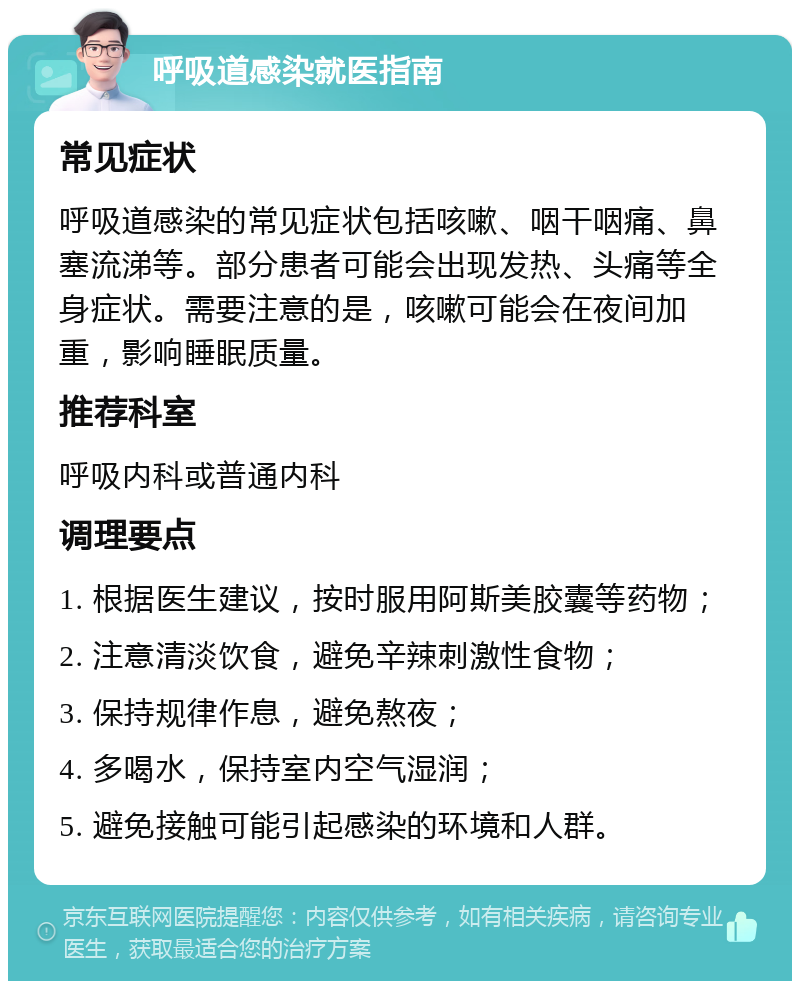 呼吸道感染就医指南 常见症状 呼吸道感染的常见症状包括咳嗽、咽干咽痛、鼻塞流涕等。部分患者可能会出现发热、头痛等全身症状。需要注意的是，咳嗽可能会在夜间加重，影响睡眠质量。 推荐科室 呼吸内科或普通内科 调理要点 1. 根据医生建议，按时服用阿斯美胶囊等药物； 2. 注意清淡饮食，避免辛辣刺激性食物； 3. 保持规律作息，避免熬夜； 4. 多喝水，保持室内空气湿润； 5. 避免接触可能引起感染的环境和人群。