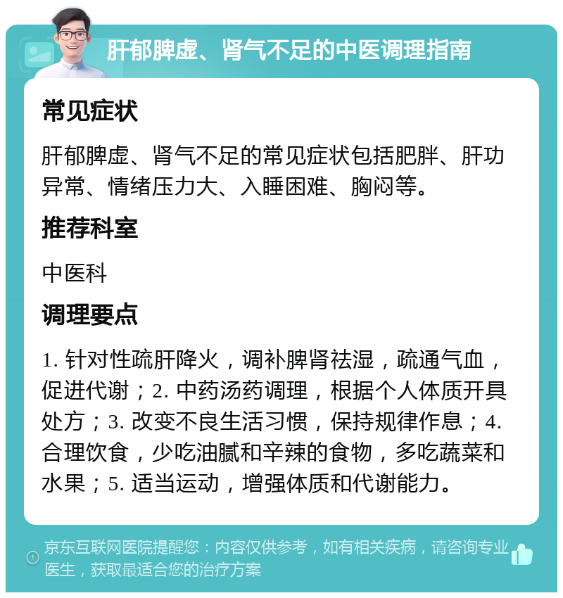 肝郁脾虚、肾气不足的中医调理指南 常见症状 肝郁脾虚、肾气不足的常见症状包括肥胖、肝功异常、情绪压力大、入睡困难、胸闷等。 推荐科室 中医科 调理要点 1. 针对性疏肝降火，调补脾肾祛湿，疏通气血，促进代谢；2. 中药汤药调理，根据个人体质开具处方；3. 改变不良生活习惯，保持规律作息；4. 合理饮食，少吃油腻和辛辣的食物，多吃蔬菜和水果；5. 适当运动，增强体质和代谢能力。