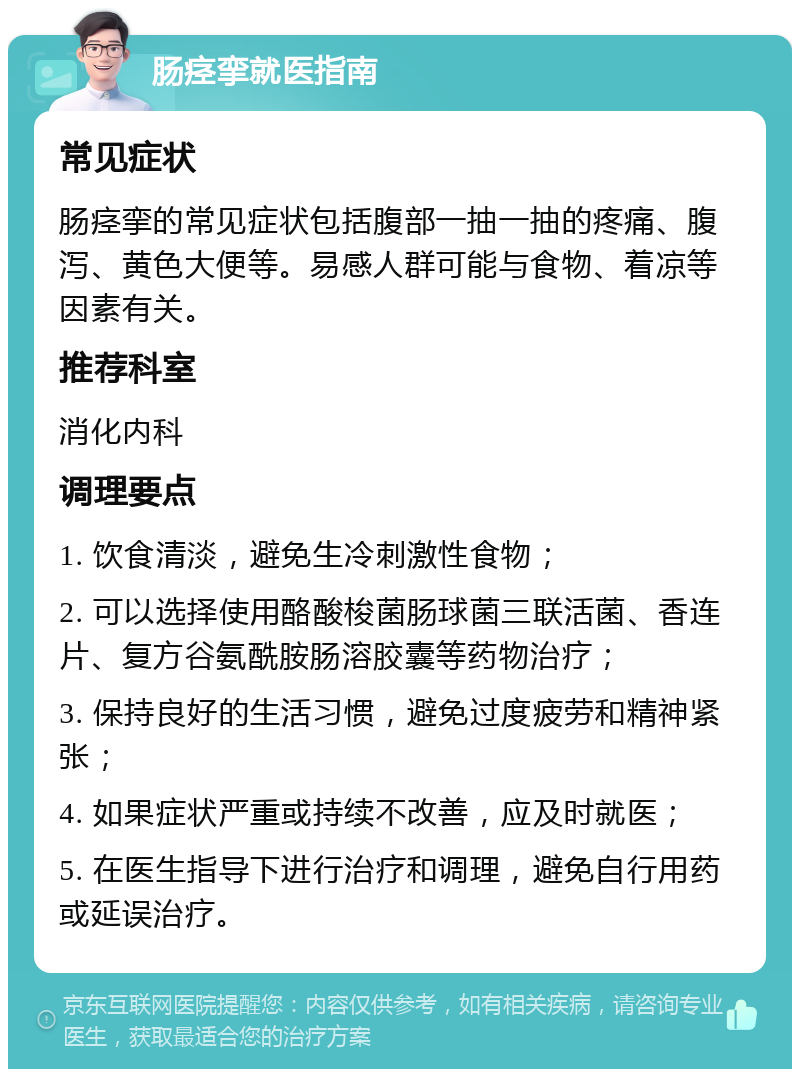 肠痉挛就医指南 常见症状 肠痉挛的常见症状包括腹部一抽一抽的疼痛、腹泻、黄色大便等。易感人群可能与食物、着凉等因素有关。 推荐科室 消化内科 调理要点 1. 饮食清淡，避免生冷刺激性食物； 2. 可以选择使用酪酸梭菌肠球菌三联活菌、香连片、复方谷氨酰胺肠溶胶囊等药物治疗； 3. 保持良好的生活习惯，避免过度疲劳和精神紧张； 4. 如果症状严重或持续不改善，应及时就医； 5. 在医生指导下进行治疗和调理，避免自行用药或延误治疗。