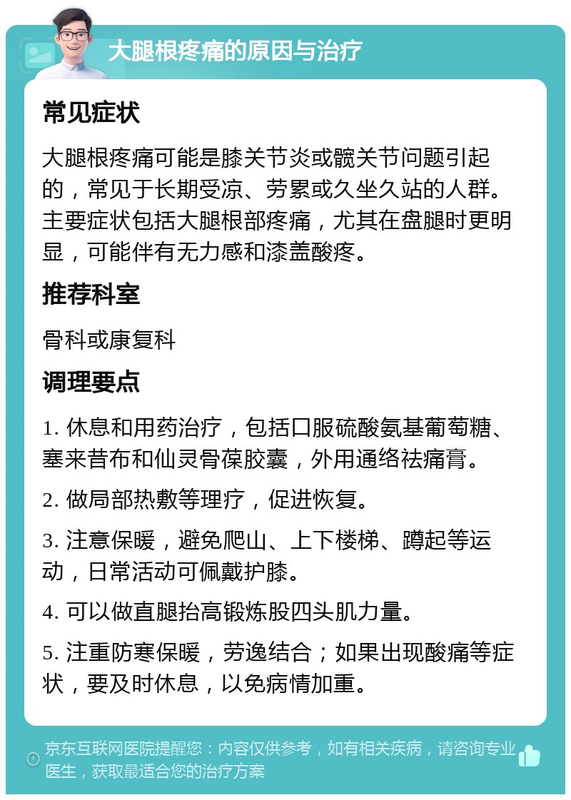 大腿根疼痛的原因与治疗 常见症状 大腿根疼痛可能是膝关节炎或髋关节问题引起的，常见于长期受凉、劳累或久坐久站的人群。主要症状包括大腿根部疼痛，尤其在盘腿时更明显，可能伴有无力感和漆盖酸疼。 推荐科室 骨科或康复科 调理要点 1. 休息和用药治疗，包括口服硫酸氨基葡萄糖、塞来昔布和仙灵骨葆胶囊，外用通络祛痛膏。 2. 做局部热敷等理疗，促进恢复。 3. 注意保暖，避免爬山、上下楼梯、蹲起等运动，日常活动可佩戴护膝。 4. 可以做直腿抬高锻炼股四头肌力量。 5. 注重防寒保暖，劳逸结合；如果出现酸痛等症状，要及时休息，以免病情加重。