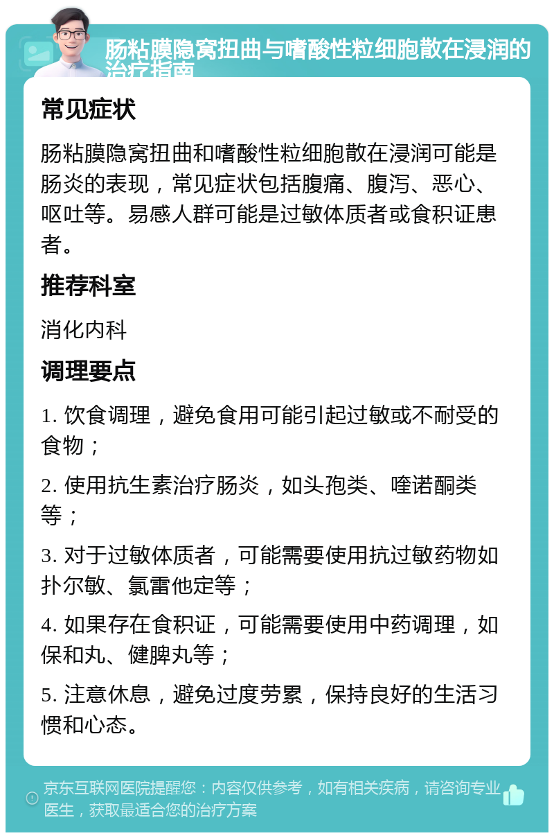 肠粘膜隐窝扭曲与嗜酸性粒细胞散在浸润的治疗指南 常见症状 肠粘膜隐窝扭曲和嗜酸性粒细胞散在浸润可能是肠炎的表现，常见症状包括腹痛、腹泻、恶心、呕吐等。易感人群可能是过敏体质者或食积证患者。 推荐科室 消化内科 调理要点 1. 饮食调理，避免食用可能引起过敏或不耐受的食物； 2. 使用抗生素治疗肠炎，如头孢类、喹诺酮类等； 3. 对于过敏体质者，可能需要使用抗过敏药物如扑尔敏、氯雷他定等； 4. 如果存在食积证，可能需要使用中药调理，如保和丸、健脾丸等； 5. 注意休息，避免过度劳累，保持良好的生活习惯和心态。