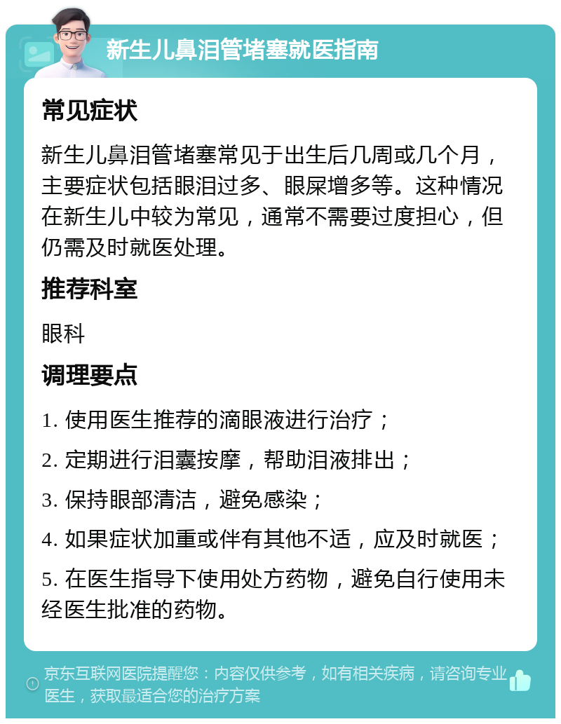 新生儿鼻泪管堵塞就医指南 常见症状 新生儿鼻泪管堵塞常见于出生后几周或几个月，主要症状包括眼泪过多、眼屎增多等。这种情况在新生儿中较为常见，通常不需要过度担心，但仍需及时就医处理。 推荐科室 眼科 调理要点 1. 使用医生推荐的滴眼液进行治疗； 2. 定期进行泪囊按摩，帮助泪液排出； 3. 保持眼部清洁，避免感染； 4. 如果症状加重或伴有其他不适，应及时就医； 5. 在医生指导下使用处方药物，避免自行使用未经医生批准的药物。