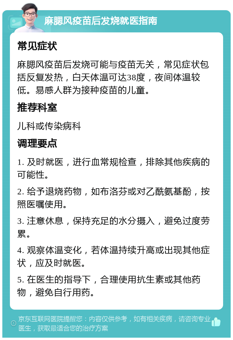 麻腮风疫苗后发烧就医指南 常见症状 麻腮风疫苗后发烧可能与疫苗无关，常见症状包括反复发热，白天体温可达38度，夜间体温较低。易感人群为接种疫苗的儿童。 推荐科室 儿科或传染病科 调理要点 1. 及时就医，进行血常规检查，排除其他疾病的可能性。 2. 给予退烧药物，如布洛芬或对乙酰氨基酚，按照医嘱使用。 3. 注意休息，保持充足的水分摄入，避免过度劳累。 4. 观察体温变化，若体温持续升高或出现其他症状，应及时就医。 5. 在医生的指导下，合理使用抗生素或其他药物，避免自行用药。