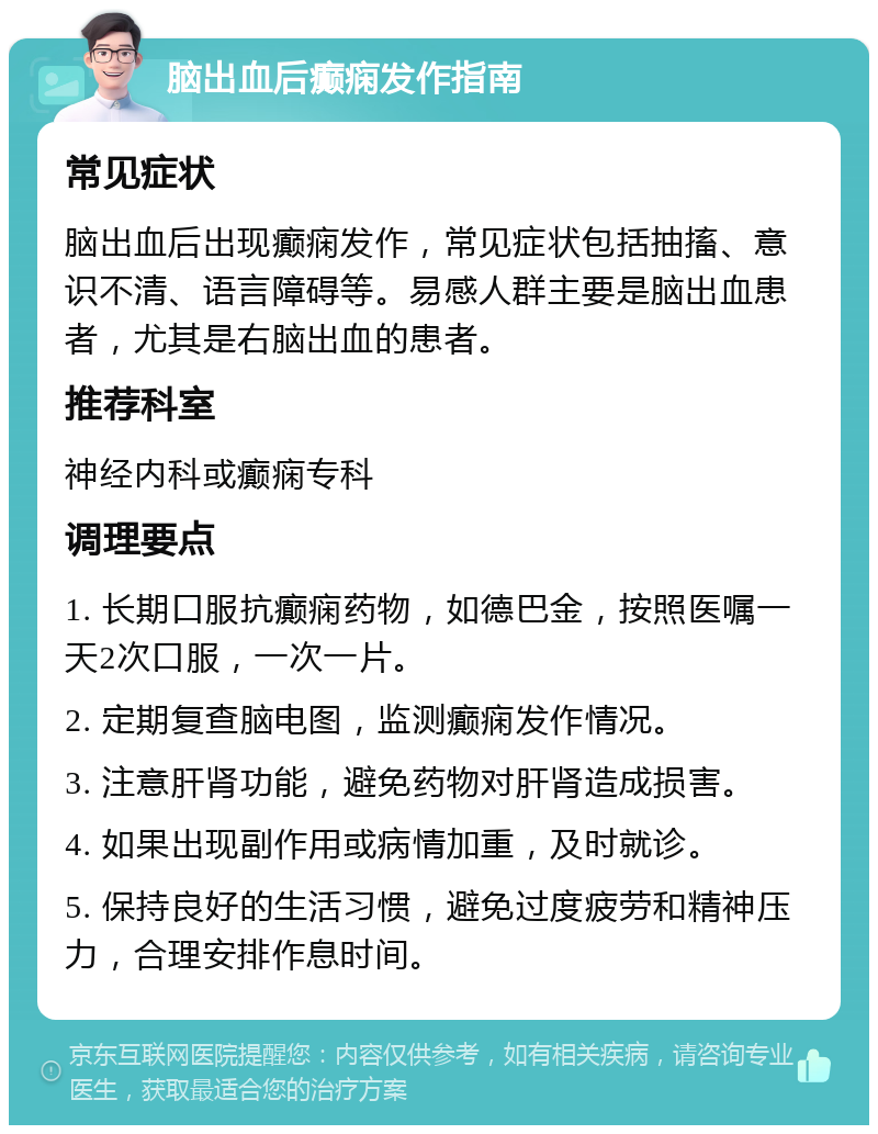 脑出血后癫痫发作指南 常见症状 脑出血后出现癫痫发作，常见症状包括抽搐、意识不清、语言障碍等。易感人群主要是脑出血患者，尤其是右脑出血的患者。 推荐科室 神经内科或癫痫专科 调理要点 1. 长期口服抗癫痫药物，如德巴金，按照医嘱一天2次口服，一次一片。 2. 定期复查脑电图，监测癫痫发作情况。 3. 注意肝肾功能，避免药物对肝肾造成损害。 4. 如果出现副作用或病情加重，及时就诊。 5. 保持良好的生活习惯，避免过度疲劳和精神压力，合理安排作息时间。