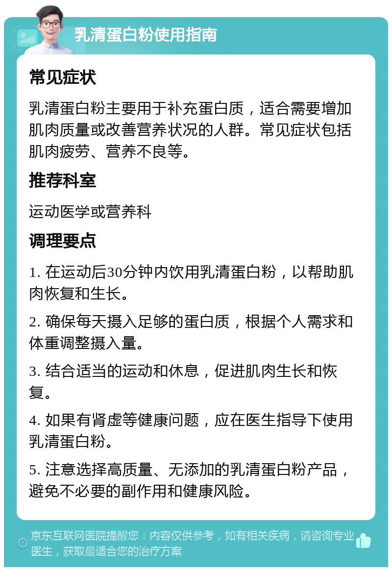 乳清蛋白粉使用指南 常见症状 乳清蛋白粉主要用于补充蛋白质，适合需要增加肌肉质量或改善营养状况的人群。常见症状包括肌肉疲劳、营养不良等。 推荐科室 运动医学或营养科 调理要点 1. 在运动后30分钟内饮用乳清蛋白粉，以帮助肌肉恢复和生长。 2. 确保每天摄入足够的蛋白质，根据个人需求和体重调整摄入量。 3. 结合适当的运动和休息，促进肌肉生长和恢复。 4. 如果有肾虚等健康问题，应在医生指导下使用乳清蛋白粉。 5. 注意选择高质量、无添加的乳清蛋白粉产品，避免不必要的副作用和健康风险。