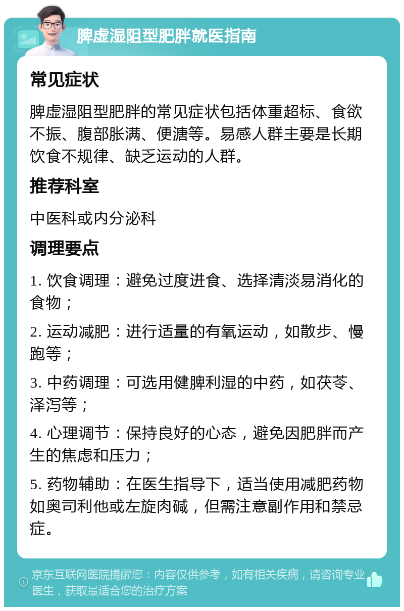 脾虚湿阻型肥胖就医指南 常见症状 脾虚湿阻型肥胖的常见症状包括体重超标、食欲不振、腹部胀满、便溏等。易感人群主要是长期饮食不规律、缺乏运动的人群。 推荐科室 中医科或内分泌科 调理要点 1. 饮食调理：避免过度进食、选择清淡易消化的食物； 2. 运动减肥：进行适量的有氧运动，如散步、慢跑等； 3. 中药调理：可选用健脾利湿的中药，如茯苓、泽泻等； 4. 心理调节：保持良好的心态，避免因肥胖而产生的焦虑和压力； 5. 药物辅助：在医生指导下，适当使用减肥药物如奥司利他或左旋肉碱，但需注意副作用和禁忌症。