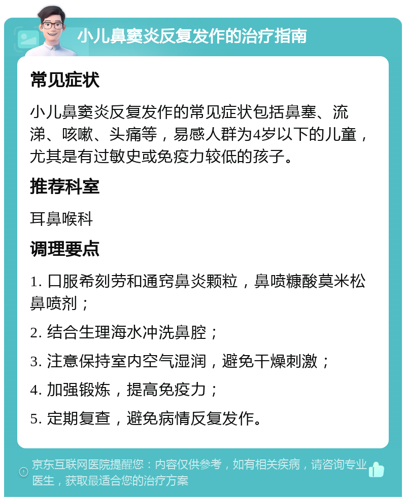 小儿鼻窦炎反复发作的治疗指南 常见症状 小儿鼻窦炎反复发作的常见症状包括鼻塞、流涕、咳嗽、头痛等，易感人群为4岁以下的儿童，尤其是有过敏史或免疫力较低的孩子。 推荐科室 耳鼻喉科 调理要点 1. 口服希刻劳和通窍鼻炎颗粒，鼻喷糠酸莫米松鼻喷剂； 2. 结合生理海水冲洗鼻腔； 3. 注意保持室内空气湿润，避免干燥刺激； 4. 加强锻炼，提高免疫力； 5. 定期复查，避免病情反复发作。