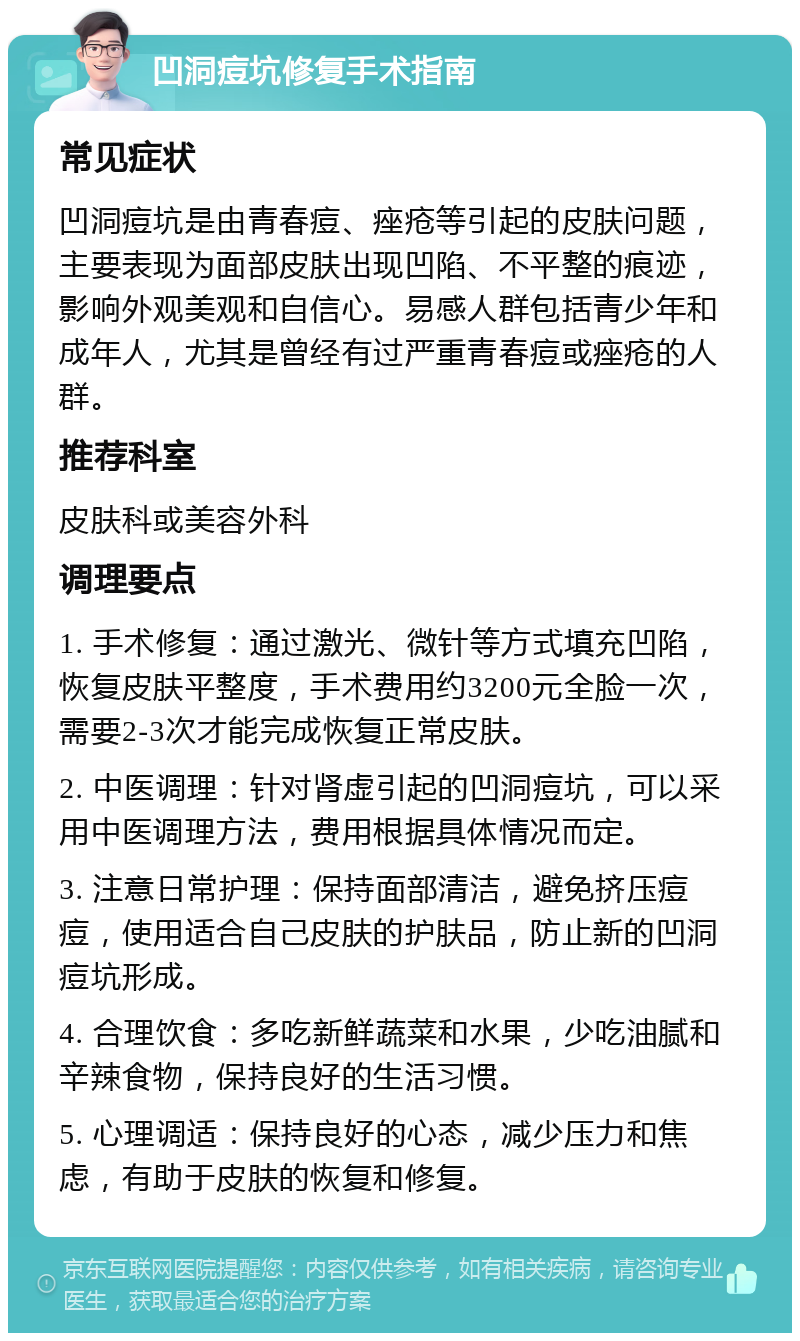 凹洞痘坑修复手术指南 常见症状 凹洞痘坑是由青春痘、痤疮等引起的皮肤问题，主要表现为面部皮肤出现凹陷、不平整的痕迹，影响外观美观和自信心。易感人群包括青少年和成年人，尤其是曾经有过严重青春痘或痤疮的人群。 推荐科室 皮肤科或美容外科 调理要点 1. 手术修复：通过激光、微针等方式填充凹陷，恢复皮肤平整度，手术费用约3200元全脸一次，需要2-3次才能完成恢复正常皮肤。 2. 中医调理：针对肾虚引起的凹洞痘坑，可以采用中医调理方法，费用根据具体情况而定。 3. 注意日常护理：保持面部清洁，避免挤压痘痘，使用适合自己皮肤的护肤品，防止新的凹洞痘坑形成。 4. 合理饮食：多吃新鲜蔬菜和水果，少吃油腻和辛辣食物，保持良好的生活习惯。 5. 心理调适：保持良好的心态，减少压力和焦虑，有助于皮肤的恢复和修复。