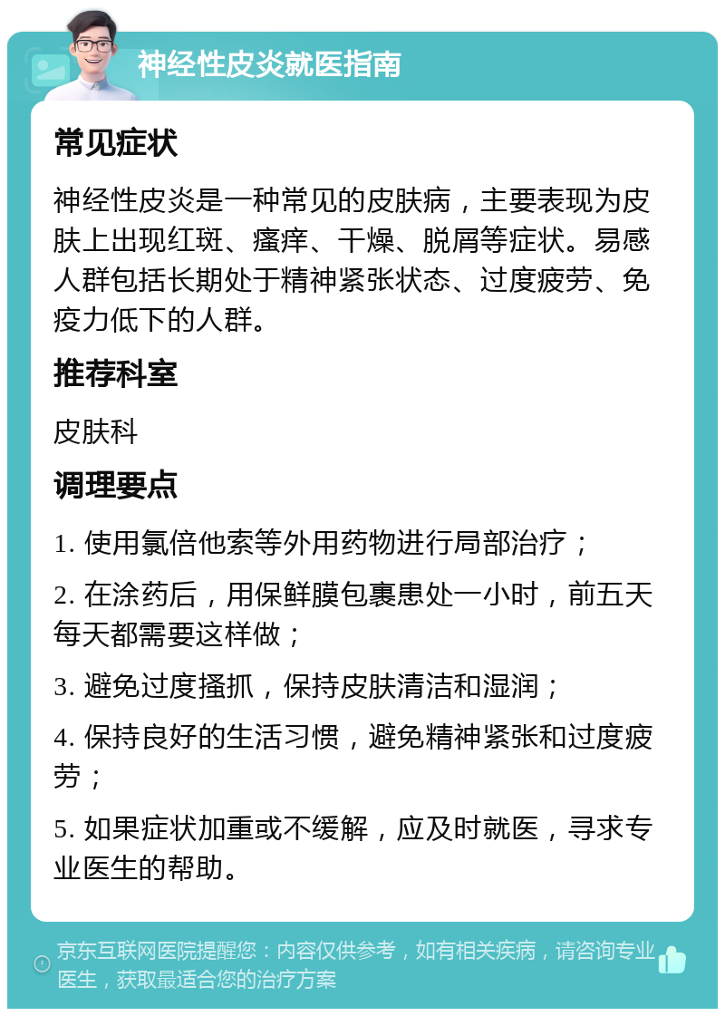 神经性皮炎就医指南 常见症状 神经性皮炎是一种常见的皮肤病，主要表现为皮肤上出现红斑、瘙痒、干燥、脱屑等症状。易感人群包括长期处于精神紧张状态、过度疲劳、免疫力低下的人群。 推荐科室 皮肤科 调理要点 1. 使用氯倍他索等外用药物进行局部治疗； 2. 在涂药后，用保鲜膜包裹患处一小时，前五天每天都需要这样做； 3. 避免过度搔抓，保持皮肤清洁和湿润； 4. 保持良好的生活习惯，避免精神紧张和过度疲劳； 5. 如果症状加重或不缓解，应及时就医，寻求专业医生的帮助。