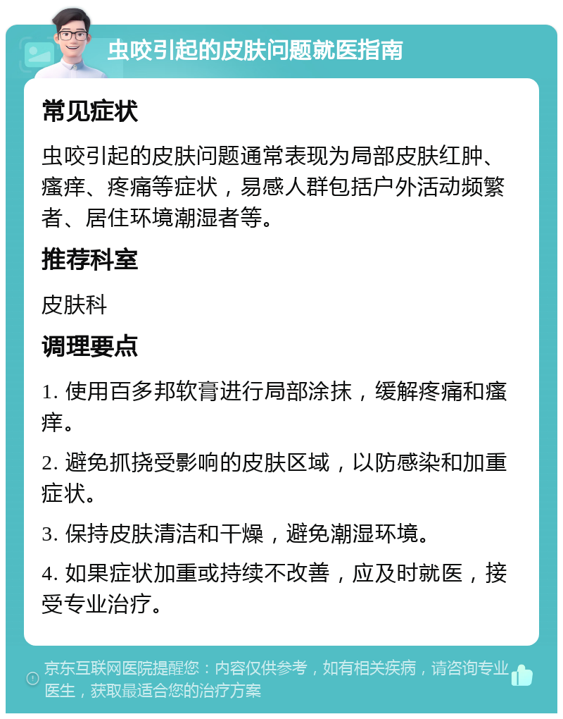 虫咬引起的皮肤问题就医指南 常见症状 虫咬引起的皮肤问题通常表现为局部皮肤红肿、瘙痒、疼痛等症状，易感人群包括户外活动频繁者、居住环境潮湿者等。 推荐科室 皮肤科 调理要点 1. 使用百多邦软膏进行局部涂抹，缓解疼痛和瘙痒。 2. 避免抓挠受影响的皮肤区域，以防感染和加重症状。 3. 保持皮肤清洁和干燥，避免潮湿环境。 4. 如果症状加重或持续不改善，应及时就医，接受专业治疗。