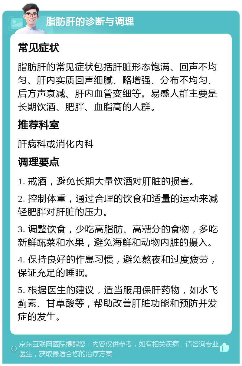 脂肪肝的诊断与调理 常见症状 脂肪肝的常见症状包括肝脏形态饱满、回声不均匀、肝内实质回声细腻、略增强、分布不均匀、后方声衰减、肝内血管变细等。易感人群主要是长期饮酒、肥胖、血脂高的人群。 推荐科室 肝病科或消化内科 调理要点 1. 戒酒，避免长期大量饮酒对肝脏的损害。 2. 控制体重，通过合理的饮食和适量的运动来减轻肥胖对肝脏的压力。 3. 调整饮食，少吃高脂肪、高糖分的食物，多吃新鲜蔬菜和水果，避免海鲜和动物内脏的摄入。 4. 保持良好的作息习惯，避免熬夜和过度疲劳，保证充足的睡眠。 5. 根据医生的建议，适当服用保肝药物，如水飞蓟素、甘草酸等，帮助改善肝脏功能和预防并发症的发生。