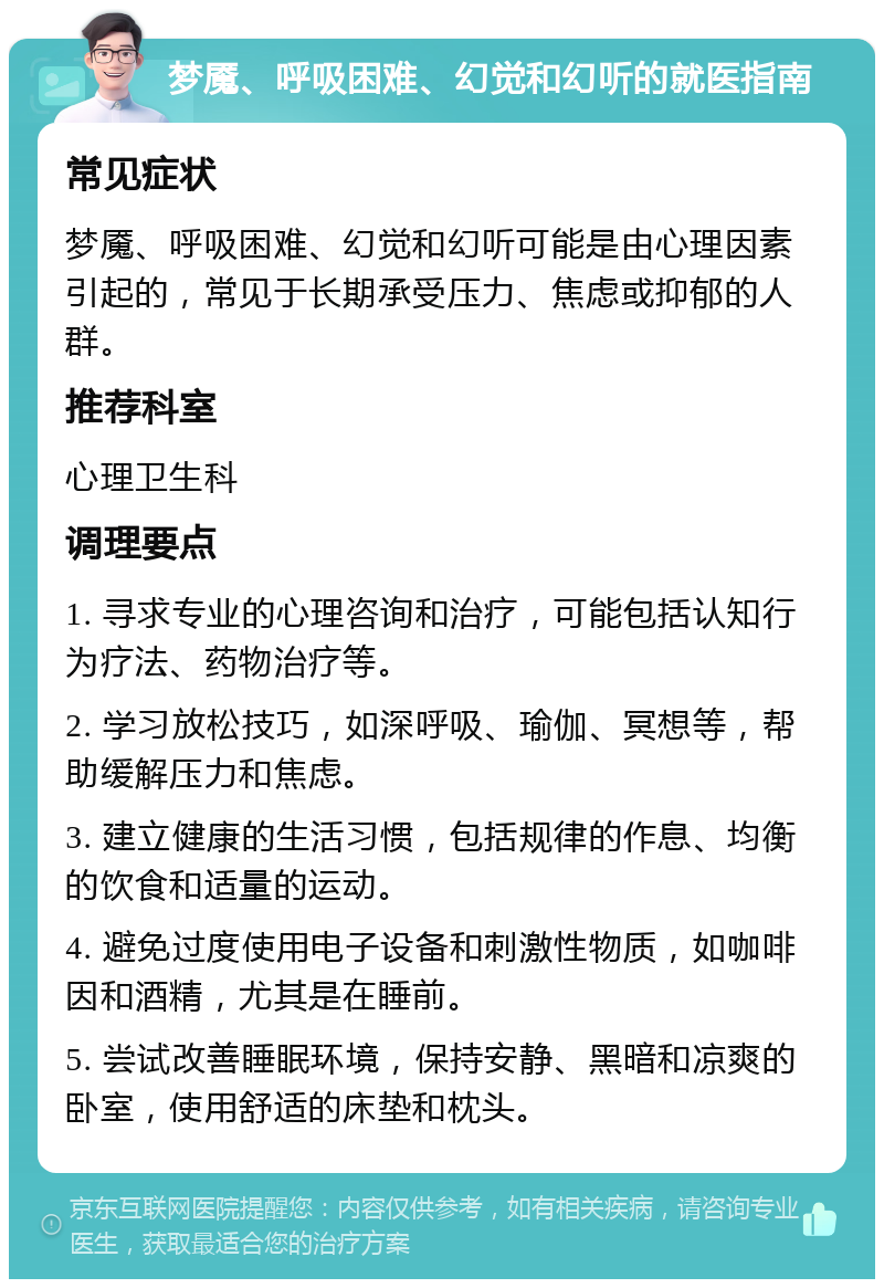 梦魇、呼吸困难、幻觉和幻听的就医指南 常见症状 梦魇、呼吸困难、幻觉和幻听可能是由心理因素引起的，常见于长期承受压力、焦虑或抑郁的人群。 推荐科室 心理卫生科 调理要点 1. 寻求专业的心理咨询和治疗，可能包括认知行为疗法、药物治疗等。 2. 学习放松技巧，如深呼吸、瑜伽、冥想等，帮助缓解压力和焦虑。 3. 建立健康的生活习惯，包括规律的作息、均衡的饮食和适量的运动。 4. 避免过度使用电子设备和刺激性物质，如咖啡因和酒精，尤其是在睡前。 5. 尝试改善睡眠环境，保持安静、黑暗和凉爽的卧室，使用舒适的床垫和枕头。