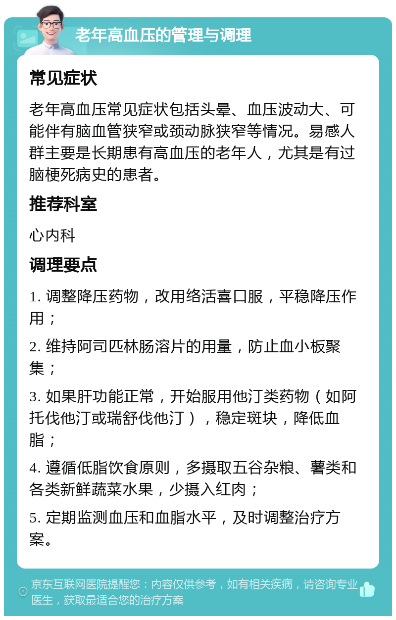 老年高血压的管理与调理 常见症状 老年高血压常见症状包括头晕、血压波动大、可能伴有脑血管狭窄或颈动脉狭窄等情况。易感人群主要是长期患有高血压的老年人，尤其是有过脑梗死病史的患者。 推荐科室 心内科 调理要点 1. 调整降压药物，改用络活喜口服，平稳降压作用； 2. 维持阿司匹林肠溶片的用量，防止血小板聚集； 3. 如果肝功能正常，开始服用他汀类药物（如阿托伐他汀或瑞舒伐他汀），稳定斑块，降低血脂； 4. 遵循低脂饮食原则，多摄取五谷杂粮、薯类和各类新鲜蔬菜水果，少摄入红肉； 5. 定期监测血压和血脂水平，及时调整治疗方案。