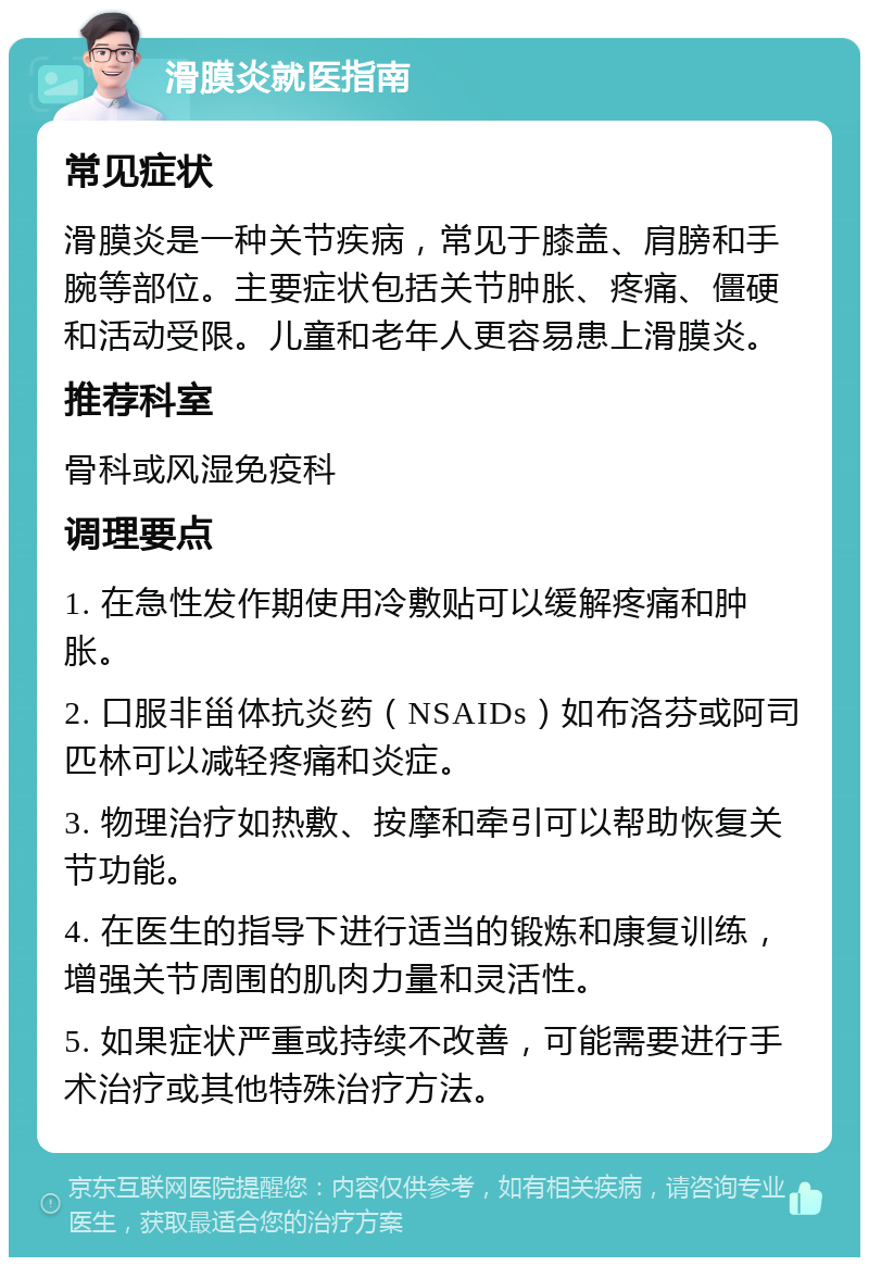 滑膜炎就医指南 常见症状 滑膜炎是一种关节疾病，常见于膝盖、肩膀和手腕等部位。主要症状包括关节肿胀、疼痛、僵硬和活动受限。儿童和老年人更容易患上滑膜炎。 推荐科室 骨科或风湿免疫科 调理要点 1. 在急性发作期使用冷敷贴可以缓解疼痛和肿胀。 2. 口服非甾体抗炎药（NSAIDs）如布洛芬或阿司匹林可以减轻疼痛和炎症。 3. 物理治疗如热敷、按摩和牵引可以帮助恢复关节功能。 4. 在医生的指导下进行适当的锻炼和康复训练，增强关节周围的肌肉力量和灵活性。 5. 如果症状严重或持续不改善，可能需要进行手术治疗或其他特殊治疗方法。