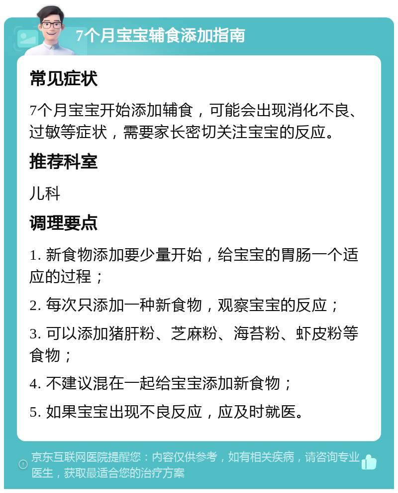 7个月宝宝辅食添加指南 常见症状 7个月宝宝开始添加辅食，可能会出现消化不良、过敏等症状，需要家长密切关注宝宝的反应。 推荐科室 儿科 调理要点 1. 新食物添加要少量开始，给宝宝的胃肠一个适应的过程； 2. 每次只添加一种新食物，观察宝宝的反应； 3. 可以添加猪肝粉、芝麻粉、海苔粉、虾皮粉等食物； 4. 不建议混在一起给宝宝添加新食物； 5. 如果宝宝出现不良反应，应及时就医。