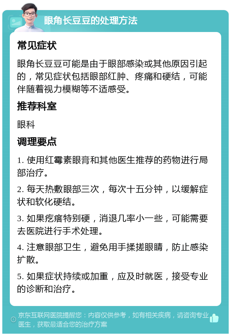 眼角长豆豆的处理方法 常见症状 眼角长豆豆可能是由于眼部感染或其他原因引起的，常见症状包括眼部红肿、疼痛和硬结，可能伴随着视力模糊等不适感受。 推荐科室 眼科 调理要点 1. 使用红霉素眼膏和其他医生推荐的药物进行局部治疗。 2. 每天热敷眼部三次，每次十五分钟，以缓解症状和软化硬结。 3. 如果疙瘩特别硬，消退几率小一些，可能需要去医院进行手术处理。 4. 注意眼部卫生，避免用手揉搓眼睛，防止感染扩散。 5. 如果症状持续或加重，应及时就医，接受专业的诊断和治疗。