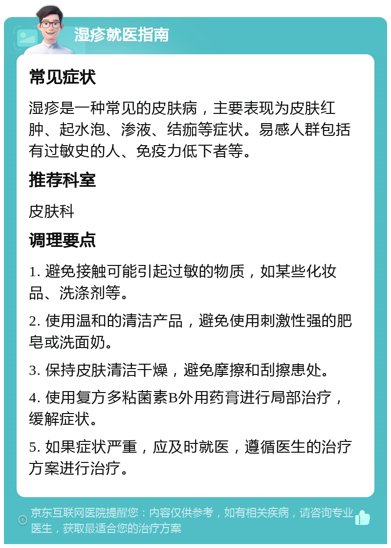 湿疹就医指南 常见症状 湿疹是一种常见的皮肤病，主要表现为皮肤红肿、起水泡、渗液、结痂等症状。易感人群包括有过敏史的人、免疫力低下者等。 推荐科室 皮肤科 调理要点 1. 避免接触可能引起过敏的物质，如某些化妆品、洗涤剂等。 2. 使用温和的清洁产品，避免使用刺激性强的肥皂或洗面奶。 3. 保持皮肤清洁干燥，避免摩擦和刮擦患处。 4. 使用复方多粘菌素B外用药膏进行局部治疗，缓解症状。 5. 如果症状严重，应及时就医，遵循医生的治疗方案进行治疗。