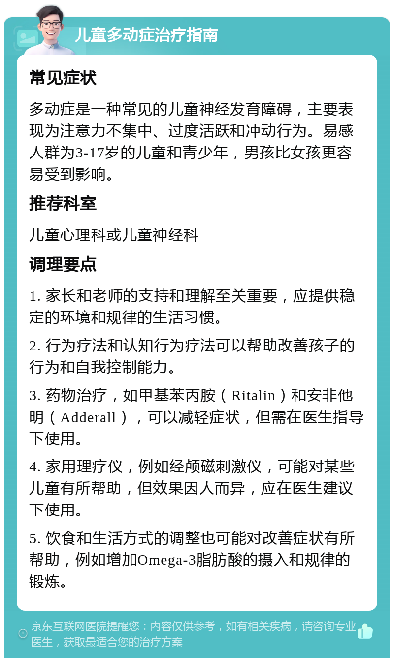 儿童多动症治疗指南 常见症状 多动症是一种常见的儿童神经发育障碍，主要表现为注意力不集中、过度活跃和冲动行为。易感人群为3-17岁的儿童和青少年，男孩比女孩更容易受到影响。 推荐科室 儿童心理科或儿童神经科 调理要点 1. 家长和老师的支持和理解至关重要，应提供稳定的环境和规律的生活习惯。 2. 行为疗法和认知行为疗法可以帮助改善孩子的行为和自我控制能力。 3. 药物治疗，如甲基苯丙胺（Ritalin）和安非他明（Adderall），可以减轻症状，但需在医生指导下使用。 4. 家用理疗仪，例如经颅磁刺激仪，可能对某些儿童有所帮助，但效果因人而异，应在医生建议下使用。 5. 饮食和生活方式的调整也可能对改善症状有所帮助，例如增加Omega-3脂肪酸的摄入和规律的锻炼。