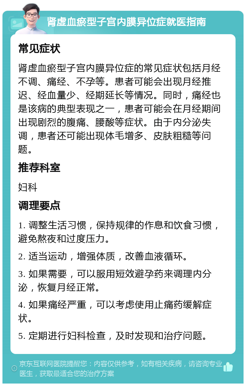 肾虚血瘀型子宫内膜异位症就医指南 常见症状 肾虚血瘀型子宫内膜异位症的常见症状包括月经不调、痛经、不孕等。患者可能会出现月经推迟、经血量少、经期延长等情况。同时，痛经也是该病的典型表现之一，患者可能会在月经期间出现剧烈的腹痛、腰酸等症状。由于内分泌失调，患者还可能出现体毛增多、皮肤粗糙等问题。 推荐科室 妇科 调理要点 1. 调整生活习惯，保持规律的作息和饮食习惯，避免熬夜和过度压力。 2. 适当运动，增强体质，改善血液循环。 3. 如果需要，可以服用短效避孕药来调理内分泌，恢复月经正常。 4. 如果痛经严重，可以考虑使用止痛药缓解症状。 5. 定期进行妇科检查，及时发现和治疗问题。