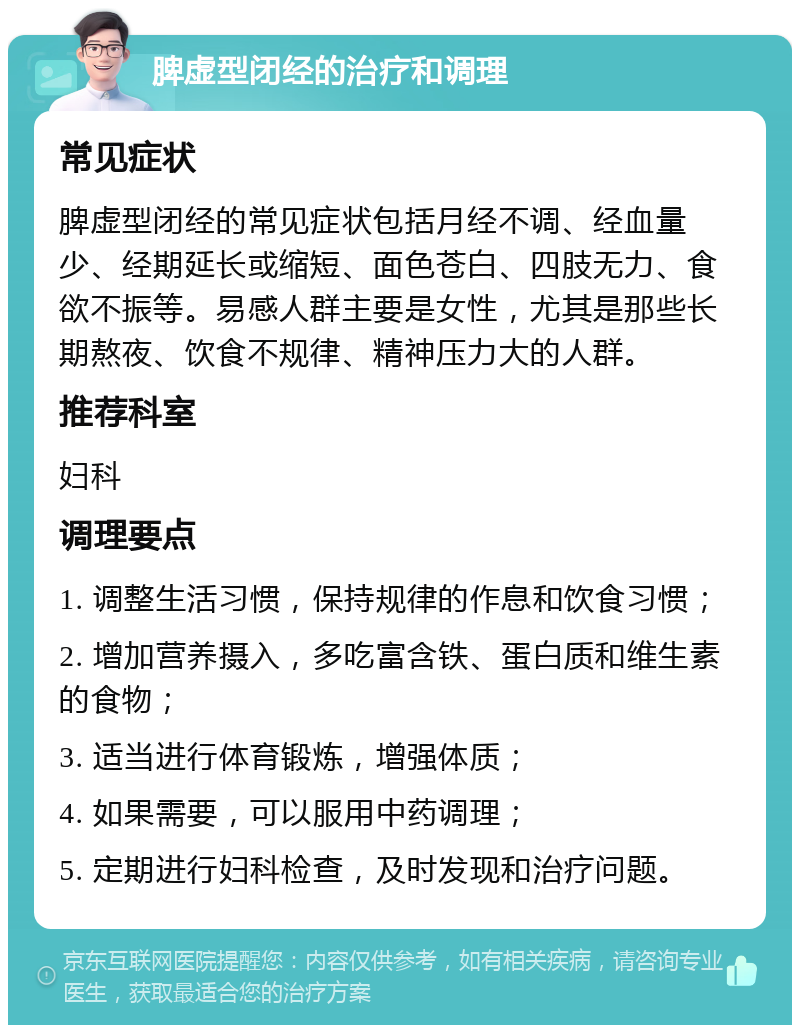 脾虚型闭经的治疗和调理 常见症状 脾虚型闭经的常见症状包括月经不调、经血量少、经期延长或缩短、面色苍白、四肢无力、食欲不振等。易感人群主要是女性，尤其是那些长期熬夜、饮食不规律、精神压力大的人群。 推荐科室 妇科 调理要点 1. 调整生活习惯，保持规律的作息和饮食习惯； 2. 增加营养摄入，多吃富含铁、蛋白质和维生素的食物； 3. 适当进行体育锻炼，增强体质； 4. 如果需要，可以服用中药调理； 5. 定期进行妇科检查，及时发现和治疗问题。