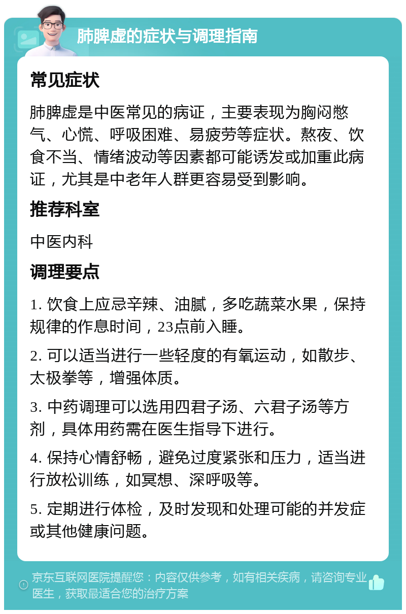 肺脾虚的症状与调理指南 常见症状 肺脾虚是中医常见的病证，主要表现为胸闷憋气、心慌、呼吸困难、易疲劳等症状。熬夜、饮食不当、情绪波动等因素都可能诱发或加重此病证，尤其是中老年人群更容易受到影响。 推荐科室 中医内科 调理要点 1. 饮食上应忌辛辣、油腻，多吃蔬菜水果，保持规律的作息时间，23点前入睡。 2. 可以适当进行一些轻度的有氧运动，如散步、太极拳等，增强体质。 3. 中药调理可以选用四君子汤、六君子汤等方剂，具体用药需在医生指导下进行。 4. 保持心情舒畅，避免过度紧张和压力，适当进行放松训练，如冥想、深呼吸等。 5. 定期进行体检，及时发现和处理可能的并发症或其他健康问题。