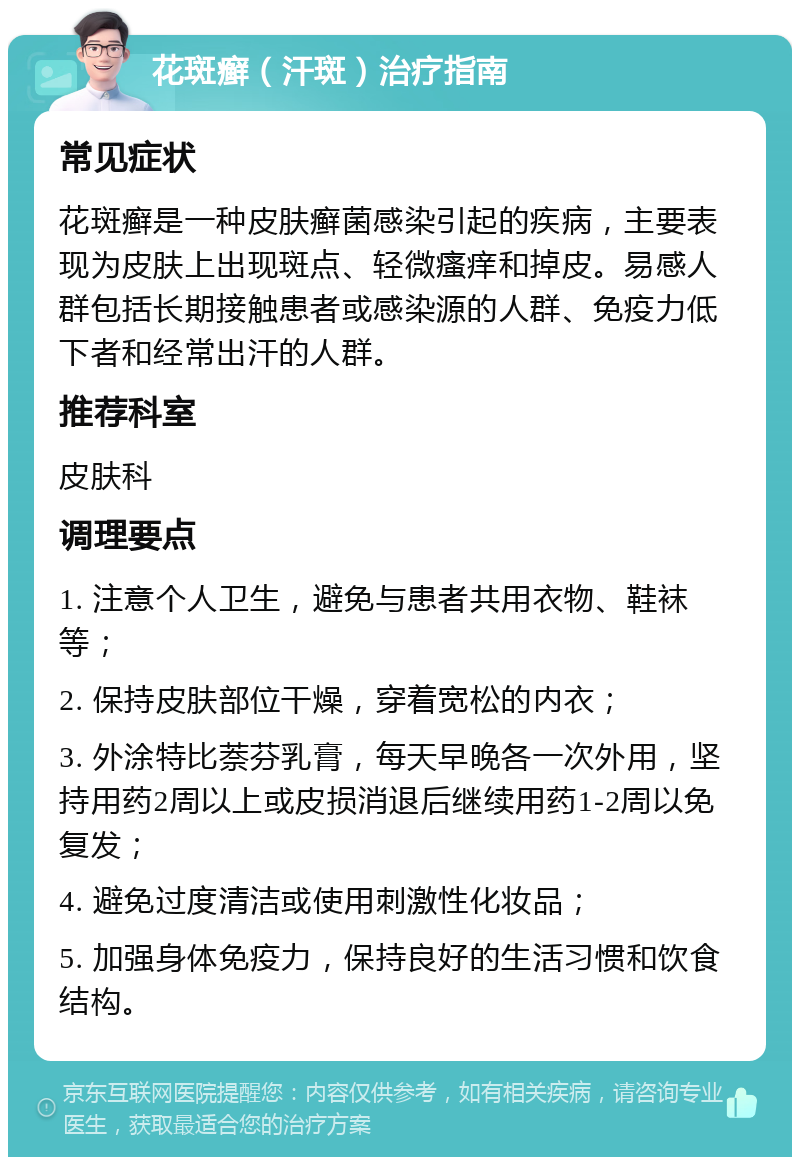 花斑癣（汗斑）治疗指南 常见症状 花斑癣是一种皮肤癣菌感染引起的疾病，主要表现为皮肤上出现斑点、轻微瘙痒和掉皮。易感人群包括长期接触患者或感染源的人群、免疫力低下者和经常出汗的人群。 推荐科室 皮肤科 调理要点 1. 注意个人卫生，避免与患者共用衣物、鞋袜等； 2. 保持皮肤部位干燥，穿着宽松的内衣； 3. 外涂特比萘芬乳膏，每天早晚各一次外用，坚持用药2周以上或皮损消退后继续用药1-2周以免复发； 4. 避免过度清洁或使用刺激性化妆品； 5. 加强身体免疫力，保持良好的生活习惯和饮食结构。