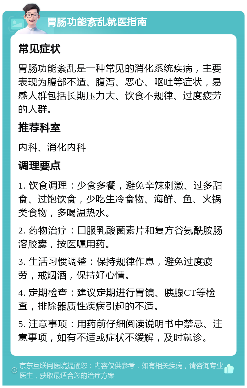 胃肠功能紊乱就医指南 常见症状 胃肠功能紊乱是一种常见的消化系统疾病，主要表现为腹部不适、腹泻、恶心、呕吐等症状，易感人群包括长期压力大、饮食不规律、过度疲劳的人群。 推荐科室 内科、消化内科 调理要点 1. 饮食调理：少食多餐，避免辛辣刺激、过多甜食、过饱饮食，少吃生冷食物、海鲜、鱼、火锅类食物，多喝温热水。 2. 药物治疗：口服乳酸菌素片和复方谷氨酰胺肠溶胶囊，按医嘱用药。 3. 生活习惯调整：保持规律作息，避免过度疲劳，戒烟酒，保持好心情。 4. 定期检查：建议定期进行胃镜、胰腺CT等检查，排除器质性疾病引起的不适。 5. 注意事项：用药前仔细阅读说明书中禁忌、注意事项，如有不适或症状不缓解，及时就诊。