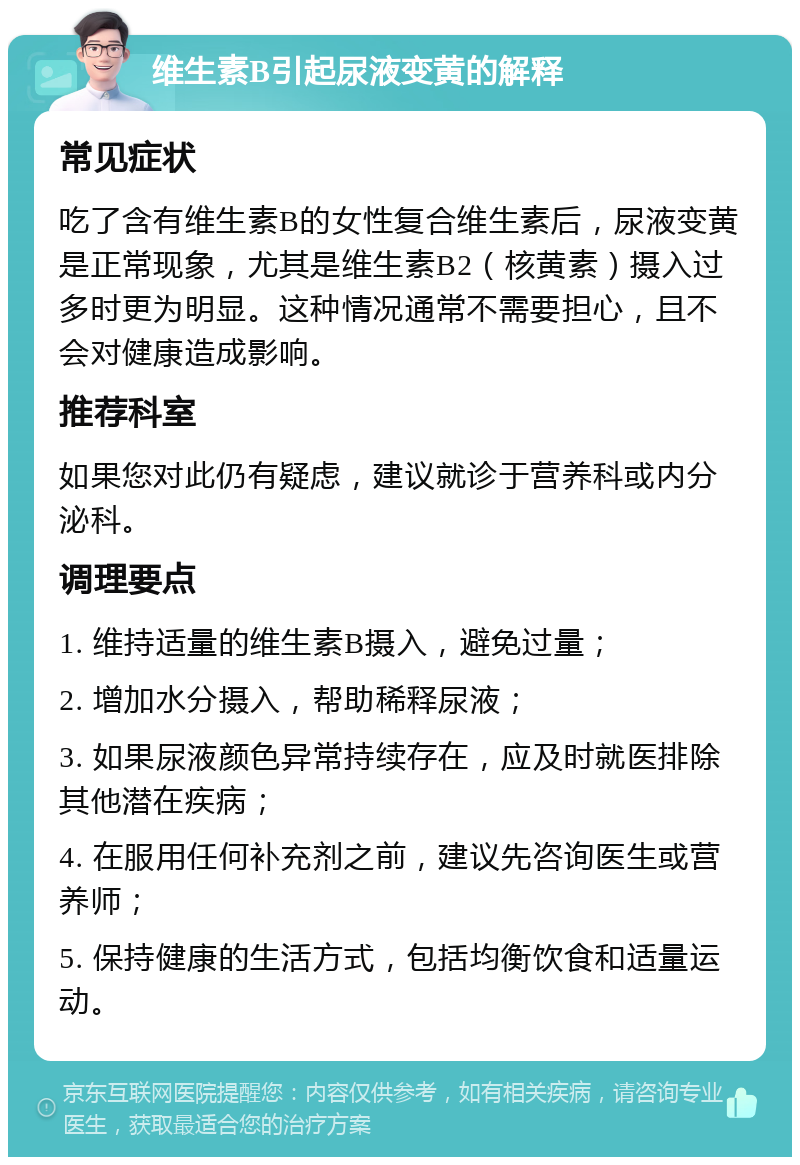 维生素B引起尿液变黄的解释 常见症状 吃了含有维生素B的女性复合维生素后，尿液变黄是正常现象，尤其是维生素B2（核黄素）摄入过多时更为明显。这种情况通常不需要担心，且不会对健康造成影响。 推荐科室 如果您对此仍有疑虑，建议就诊于营养科或内分泌科。 调理要点 1. 维持适量的维生素B摄入，避免过量； 2. 增加水分摄入，帮助稀释尿液； 3. 如果尿液颜色异常持续存在，应及时就医排除其他潜在疾病； 4. 在服用任何补充剂之前，建议先咨询医生或营养师； 5. 保持健康的生活方式，包括均衡饮食和适量运动。