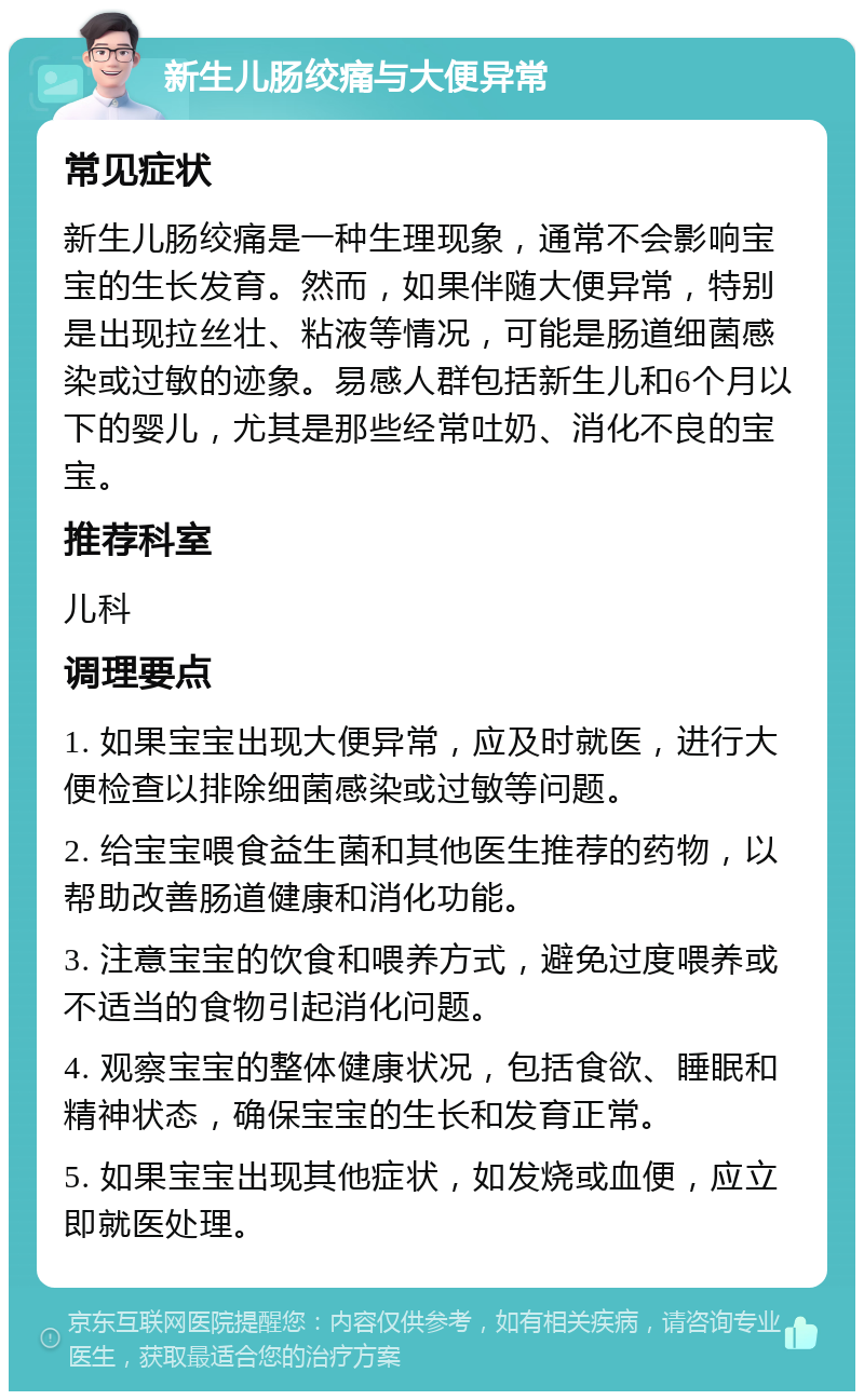 新生儿肠绞痛与大便异常 常见症状 新生儿肠绞痛是一种生理现象，通常不会影响宝宝的生长发育。然而，如果伴随大便异常，特别是出现拉丝壮、粘液等情况，可能是肠道细菌感染或过敏的迹象。易感人群包括新生儿和6个月以下的婴儿，尤其是那些经常吐奶、消化不良的宝宝。 推荐科室 儿科 调理要点 1. 如果宝宝出现大便异常，应及时就医，进行大便检查以排除细菌感染或过敏等问题。 2. 给宝宝喂食益生菌和其他医生推荐的药物，以帮助改善肠道健康和消化功能。 3. 注意宝宝的饮食和喂养方式，避免过度喂养或不适当的食物引起消化问题。 4. 观察宝宝的整体健康状况，包括食欲、睡眠和精神状态，确保宝宝的生长和发育正常。 5. 如果宝宝出现其他症状，如发烧或血便，应立即就医处理。