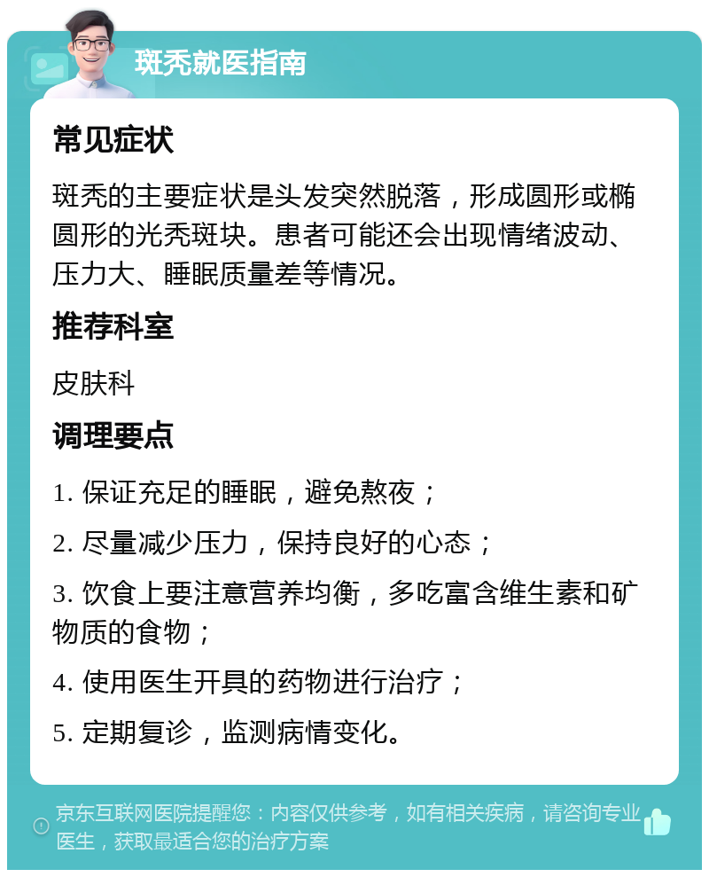 斑秃就医指南 常见症状 斑秃的主要症状是头发突然脱落，形成圆形或椭圆形的光秃斑块。患者可能还会出现情绪波动、压力大、睡眠质量差等情况。 推荐科室 皮肤科 调理要点 1. 保证充足的睡眠，避免熬夜； 2. 尽量减少压力，保持良好的心态； 3. 饮食上要注意营养均衡，多吃富含维生素和矿物质的食物； 4. 使用医生开具的药物进行治疗； 5. 定期复诊，监测病情变化。