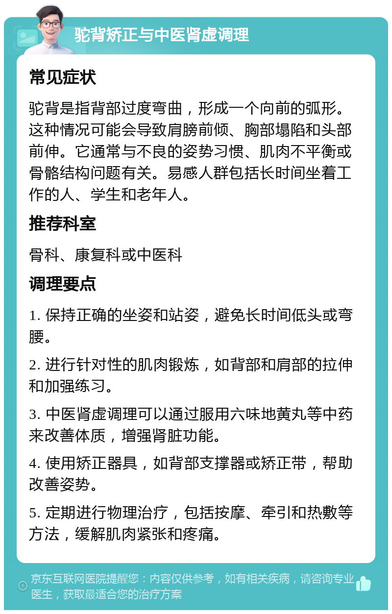 驼背矫正与中医肾虚调理 常见症状 驼背是指背部过度弯曲，形成一个向前的弧形。这种情况可能会导致肩膀前倾、胸部塌陷和头部前伸。它通常与不良的姿势习惯、肌肉不平衡或骨骼结构问题有关。易感人群包括长时间坐着工作的人、学生和老年人。 推荐科室 骨科、康复科或中医科 调理要点 1. 保持正确的坐姿和站姿，避免长时间低头或弯腰。 2. 进行针对性的肌肉锻炼，如背部和肩部的拉伸和加强练习。 3. 中医肾虚调理可以通过服用六味地黄丸等中药来改善体质，增强肾脏功能。 4. 使用矫正器具，如背部支撑器或矫正带，帮助改善姿势。 5. 定期进行物理治疗，包括按摩、牵引和热敷等方法，缓解肌肉紧张和疼痛。