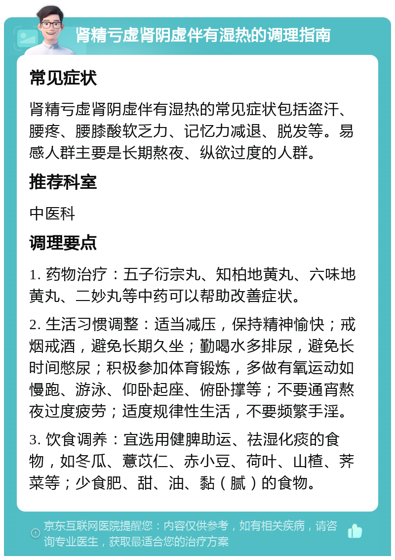 肾精亏虚肾阴虚伴有湿热的调理指南 常见症状 肾精亏虚肾阴虚伴有湿热的常见症状包括盗汗、腰疼、腰膝酸软乏力、记忆力减退、脱发等。易感人群主要是长期熬夜、纵欲过度的人群。 推荐科室 中医科 调理要点 1. 药物治疗：五子衍宗丸、知柏地黄丸、六味地黄丸、二妙丸等中药可以帮助改善症状。 2. 生活习惯调整：适当减压，保持精神愉快；戒烟戒酒，避免长期久坐；勤喝水多排尿，避免长时间憋尿；积极参加体育锻炼，多做有氧运动如慢跑、游泳、仰卧起座、俯卧撑等；不要通宵熬夜过度疲劳；适度规律性生活，不要频繁手淫。 3. 饮食调养：宜选用健脾助运、祛湿化痰的食物，如冬瓜、薏苡仁、赤小豆、荷叶、山楂、荠菜等；少食肥、甜、油、黏（腻）的食物。